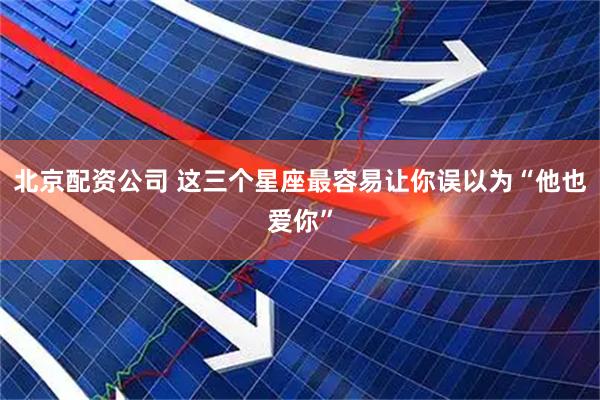 北京配资公司 这三个星座最容易让你误以为“他也爱你”