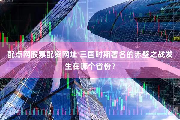 配点网股票配资网址 三国时期著名的赤壁之战发生在哪个省份？