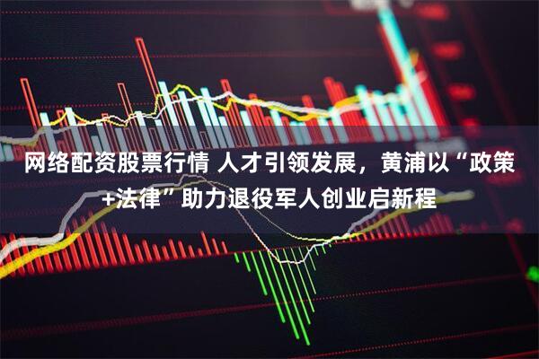 网络配资股票行情 人才引领发展，黄浦以“政策+法律”助力退役军人创业启新程