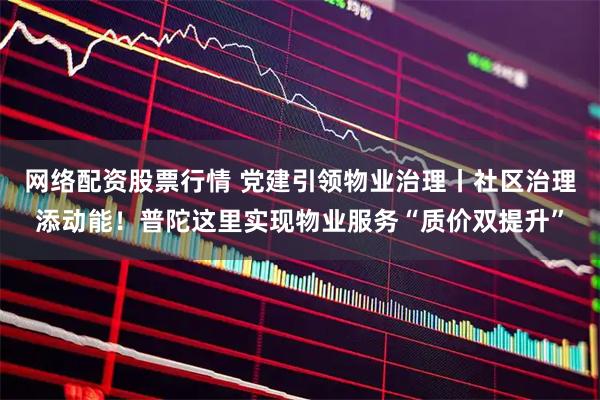 网络配资股票行情 党建引领物业治理丨社区治理添动能!普陀这里实现物业服务“质价双提升”