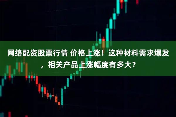 网络配资股票行情 价格上涨！这种材料需求爆发，相关产品上涨幅度有多大？