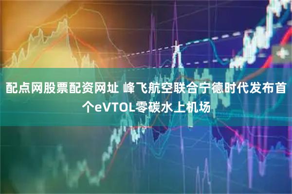配点网股票配资网址 峰飞航空联合宁德时代发布首个eVTOL零碳水上机场
