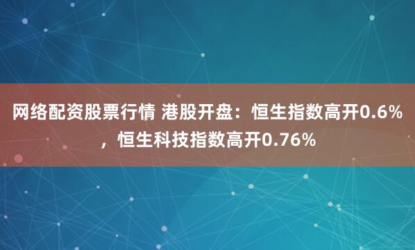 网络配资股票行情 港股开盘：恒生指数高开0.6%，恒生科技指数高开0.76%