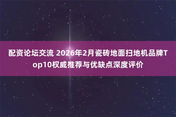 配资论坛交流 2026年2月瓷砖地面扫地机品牌Top10权威推荐与优缺点深度评价