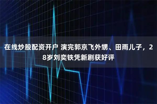 在线炒股配资开户 演完郭京飞外甥、田雨儿子，28岁刘奕铁凭新剧获好评