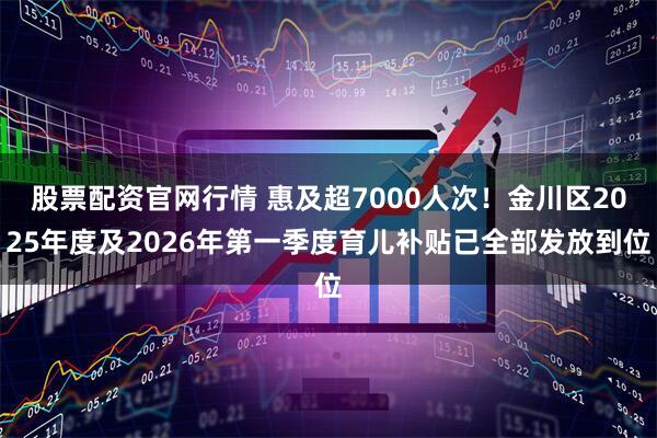 股票配资官网行情 惠及超7000人次！金川区2025年度及2026年第一季度育儿补贴已全部发放到位