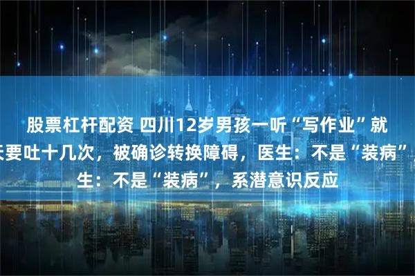 股票杠杆配资 四川12岁男孩一听“写作业”就吐，严重时一天要吐十几次，被确诊转换障碍，医生：不是“装病”，系潜意识反应