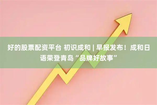 好的股票配资平台 初识成和 | 早报发布！成和日语荣登青岛“品牌好故事”