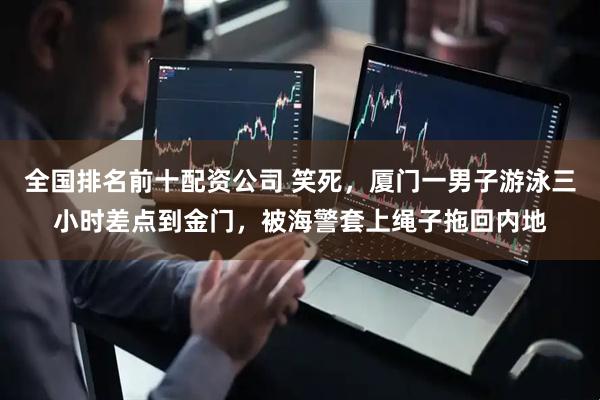全国排名前十配资公司 笑死，厦门一男子游泳三小时差点到金门，被海警套上绳子拖回内地