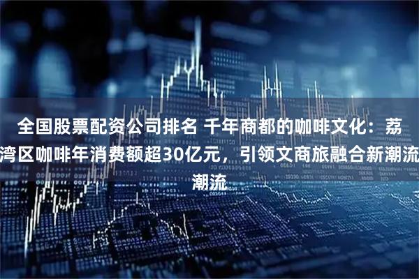 全国股票配资公司排名 千年商都的咖啡文化：荔湾区咖啡年消费额超30亿元，引领文商旅融合新潮流