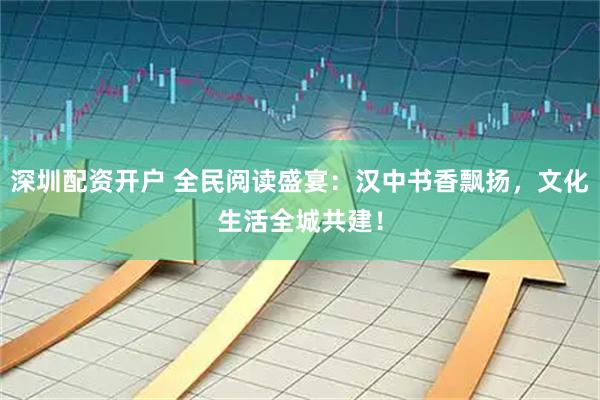深圳配资开户 全民阅读盛宴：汉中书香飘扬，文化生活全城共建！