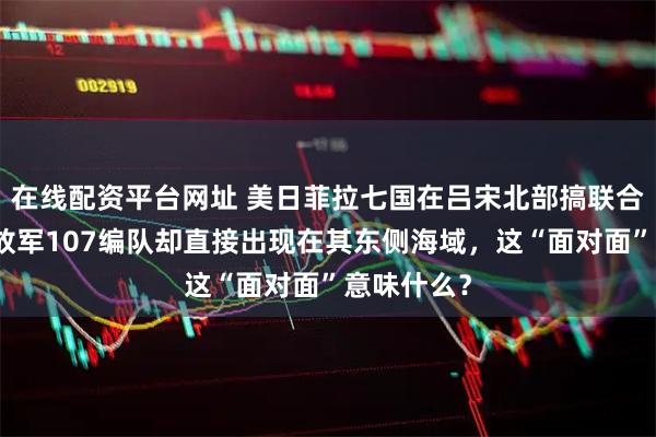 在线配资平台网址 美日菲拉七国在吕宋北部搞联合军演，解放军107编队却直接出现在其东侧海域，这“面对面”意味什么？