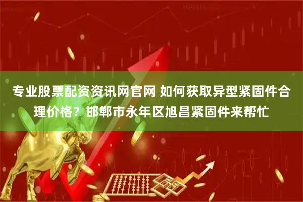 专业股票配资资讯网官网 如何获取异型紧固件合理价格？邯郸市永年区旭昌紧固件来帮忙