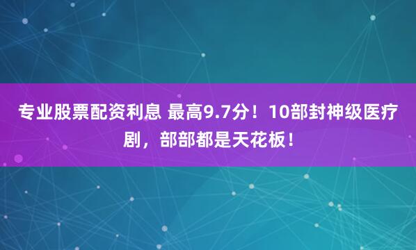 专业股票配资利息 最高9.7分！10部封神级医疗剧，部部都是天花板！