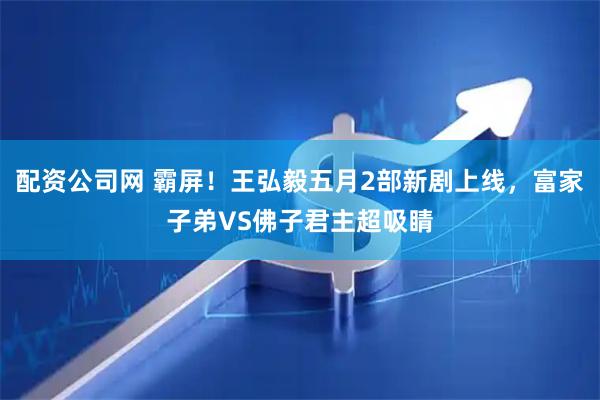 配资公司网 霸屏！王弘毅五月2部新剧上线，富家子弟VS佛子君主超吸睛