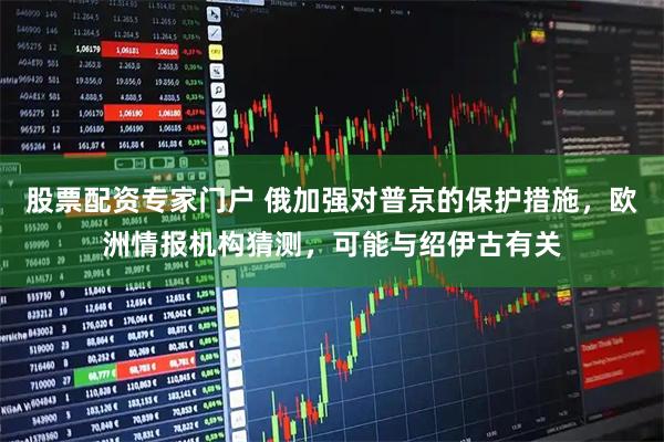 股票配资专家门户 俄加强对普京的保护措施，欧洲情报机构猜测，可能与绍伊古有关