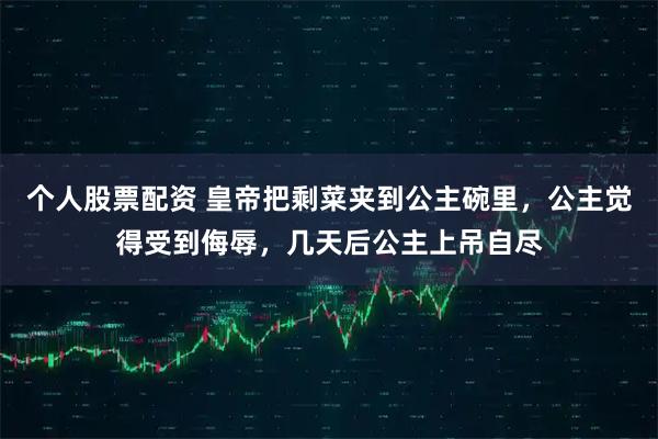 个人股票配资 皇帝把剩菜夹到公主碗里，公主觉得受到侮辱，几天后公主上吊自尽
