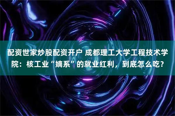 配资世家炒股配资开户 成都理工大学工程技术学院：核工业“嫡系”的就业红利，到底怎么吃？