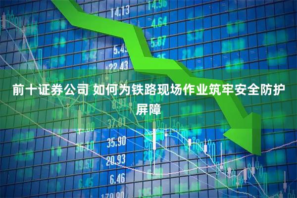 前十证券公司 如何为铁路现场作业筑牢安全防护屏障