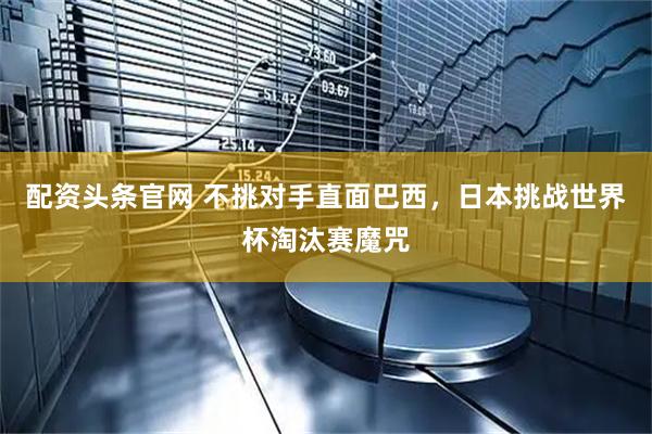 配资头条官网 不挑对手直面巴西，日本挑战世界杯淘汰赛魔咒