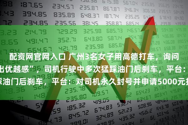 配资网官网入口 广州3名女子用高德打车，询问能否开窗被怼“打车打出优越感”，司机行驶中多次猛踩油门后刹车，平台：对司机永久封号并申请5000元抚慰金