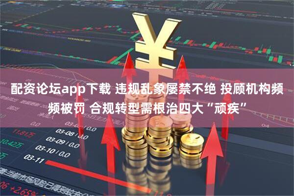 配资论坛app下载 违规乱象屡禁不绝 投顾机构频频被罚 合规转型需根治四大“顽疾”