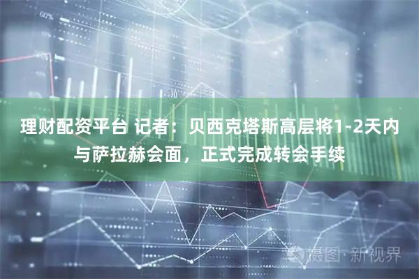 理财配资平台 记者：贝西克塔斯高层将1-2天内与萨拉赫会面，正式完成转会手续
