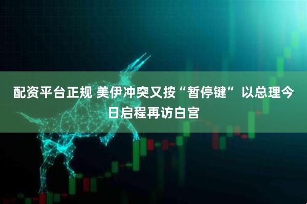 配资平台正规 美伊冲突又按“暂停键” 以总理今日启程再访白宫