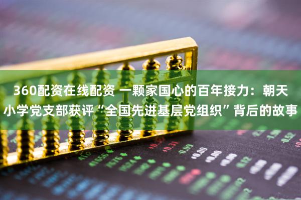 360配资在线配资 一颗家国心的百年接力：朝天小学党支部获评“全国先进基层党组织”背后的故事