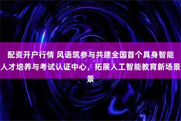 配资开户行情 风语筑参与共建全国首个具身智能人才培养与考试认证中心，拓展人工智能教育新场景