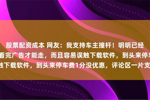 股票配资成本 网友：我支持车主撞杆！明明已经付完款，还被强制要求看完广告才能走，而且容易误触下载软件，到头来停车费1分没优惠，评论区一片支持！