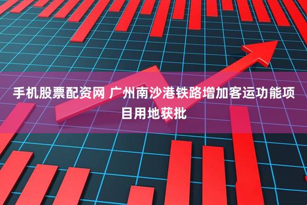 手机股票配资网 广州南沙港铁路增加客运功能项目用地获批