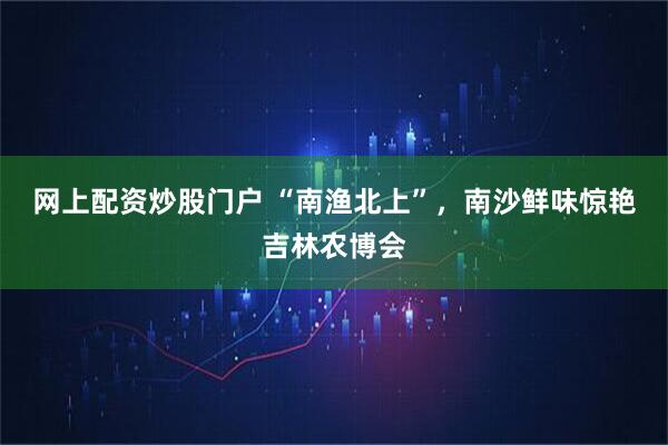 网上配资炒股门户 “南渔北上”，南沙鲜味惊艳吉林农博会