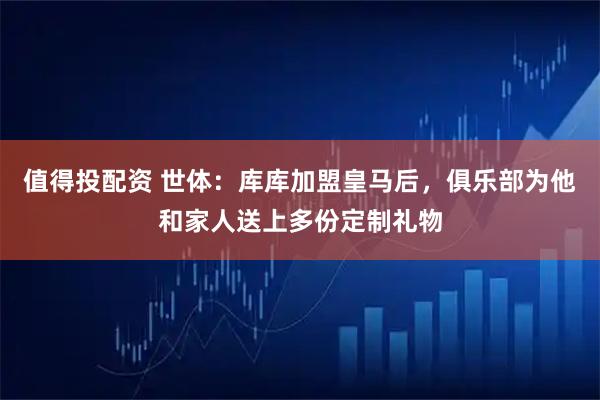 值得投配资 世体：库库加盟皇马后，俱乐部为他和家人送上多份定制礼物