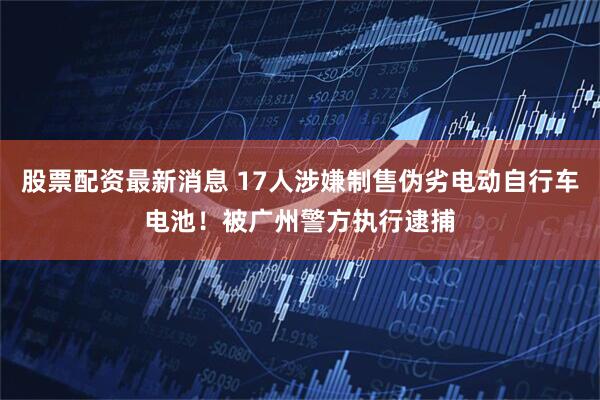 股票配资最新消息 17人涉嫌制售伪劣电动自行车电池！被广州警方执行逮捕
