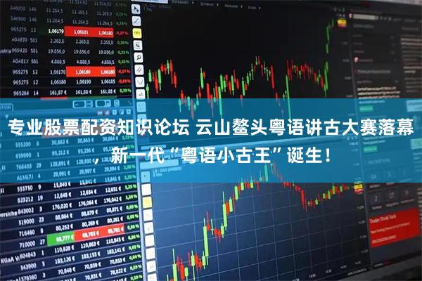 专业股票配资知识论坛 云山鳌头粤语讲古大赛落幕，新一代“粤语小古王”诞生！