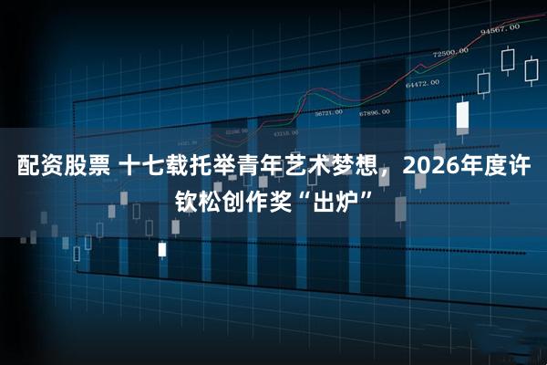 配资股票 十七载托举青年艺术梦想，2026年度许钦松创作奖“出炉”
