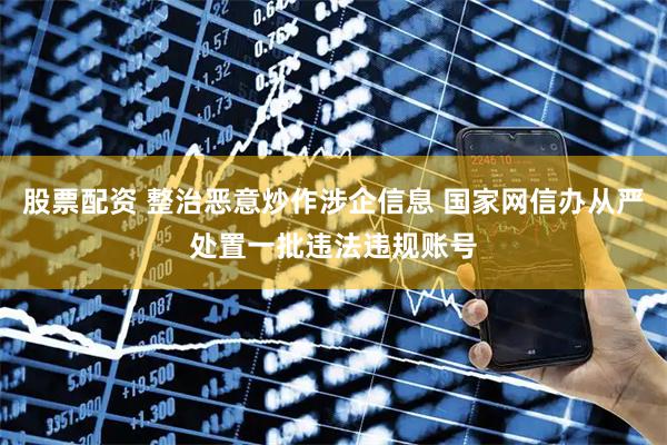 股票配资 整治恶意炒作涉企信息 国家网信办从严处置一批违法违规账号